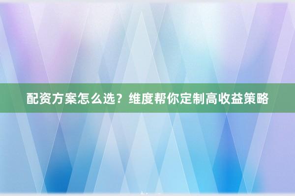 配资方案怎么选？维度帮你定制高收益策略
