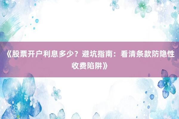 《股票开户利息多少？避坑指南：看清条款防隐性收费陷阱》