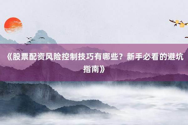 《股票配资风险控制技巧有哪些？新手必看的避坑指南》