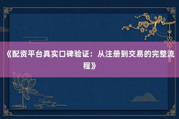 《配资平台真实口碑验证：从注册到交易的完整流程》