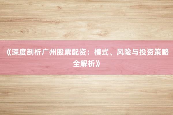 《深度剖析广州股票配资：模式、风险与投资策略全解析》