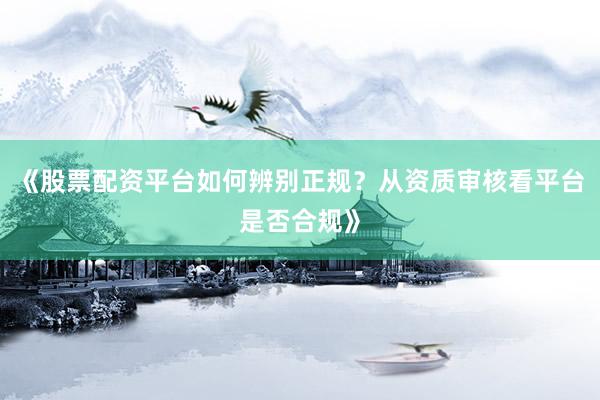 《股票配资平台如何辨别正规？从资质审核看平台是否合规》
