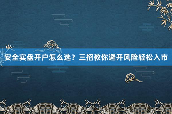 安全实盘开户怎么选？三招教你避开风险轻松入市