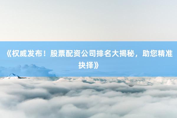 《权威发布！股票配资公司排名大揭秘，助您精准抉择》