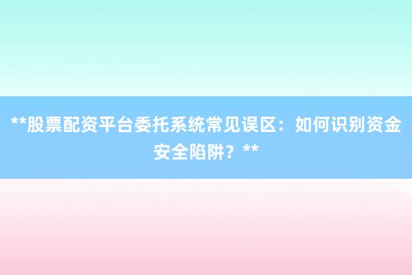 **股票配资平台委托系统常见误区：如何识别资金安全陷阱？**