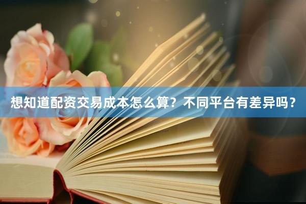 想知道配资交易成本怎么算?不同平台有差异吗?