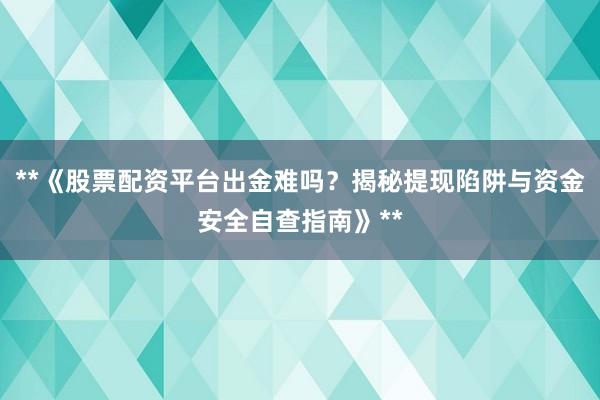 **《股票配资平台出金难吗？揭秘提现陷阱与资金安全自查指南》**