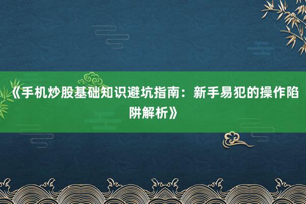 《手机炒股基础知识避坑指南：新手易犯的操作陷阱解析》