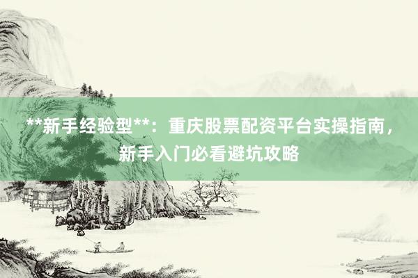 **新手经验型**：重庆股票配资平台实操指南，新手入门必看避坑攻略
