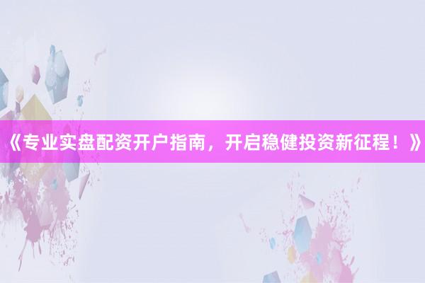 《专业实盘配资开户指南，开启稳健投资新征程！》