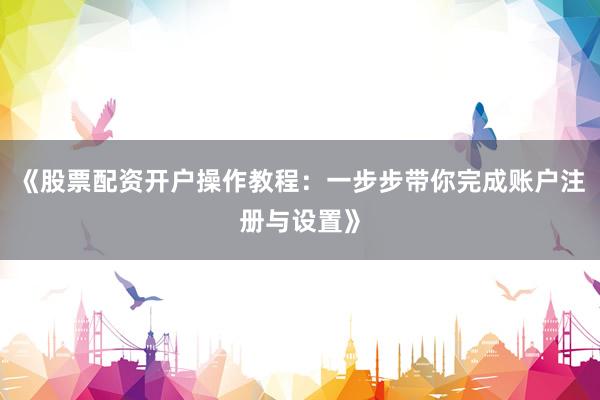 《股票配资开户操作教程：一步步带你完成账户注册与设置》