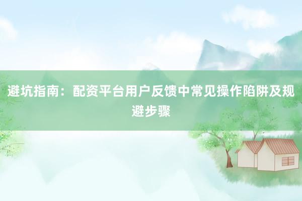 避坑指南：配资平台用户反馈中常见操作陷阱及规避步骤