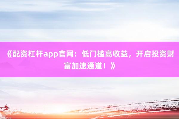 《配资杠杆app官网：低门槛高收益，开启投资财富加速通道！》