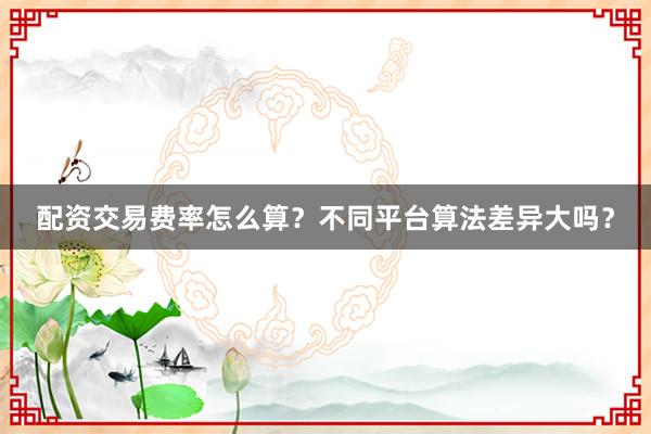 配资交易费率怎么算？不同平台算法差异大吗？