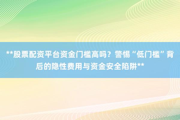 **股票配资平台资金门槛高吗？警惕“低门槛”背后的隐性费用与资金安全陷阱**