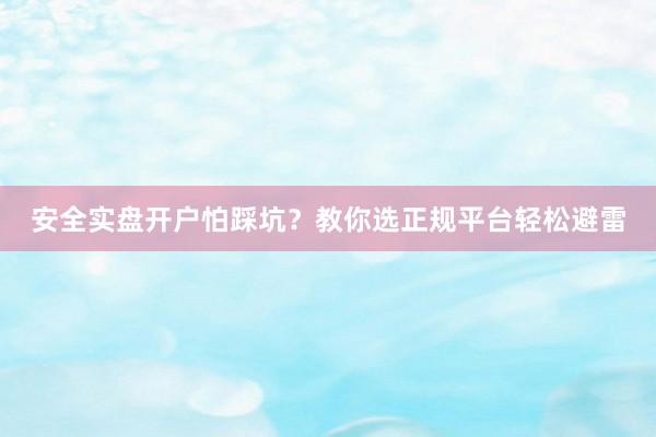 安全实盘开户怕踩坑？教你选正规平台轻松避雷