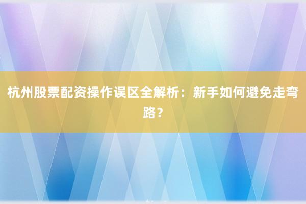杭州股票配资操作误区全解析：新手如何避免走弯路？