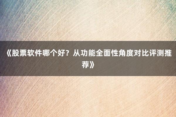 《股票软件哪个好?从功能全面性角度对比评测推荐》