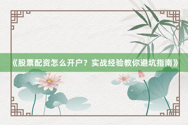 《股票配资怎么开户？实战经验教你避坑指南》