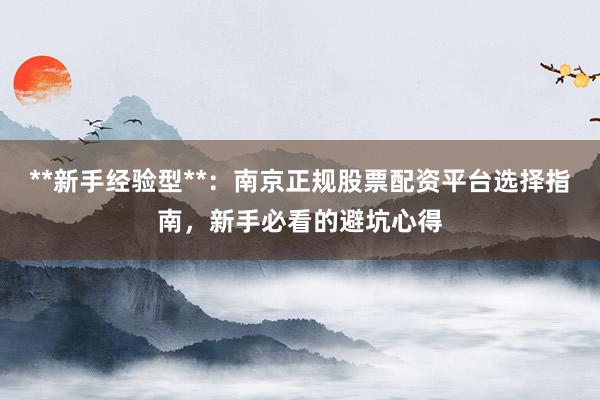 **新手经验型**：南京正规股票配资平台选择指南，新手必看的避坑心得