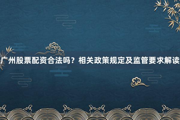 广州股票配资合法吗？相关政策规定及监管要求解读