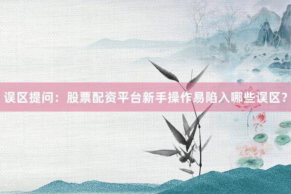 误区提问：股票配资平台新手操作易陷入哪些误区？