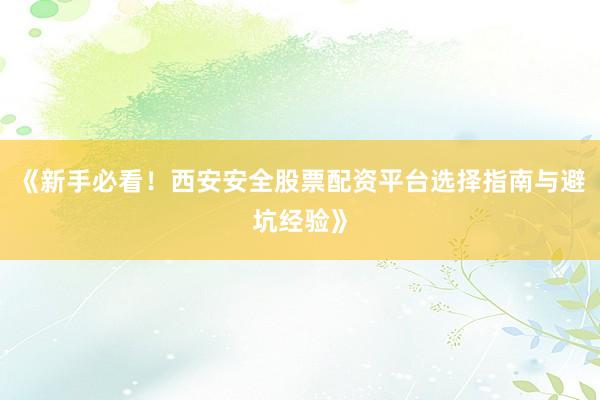 《新手必看！西安安全股票配资平台选择指南与避坑经验》