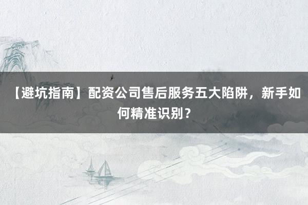 【避坑指南】配资公司售后服务五大陷阱，新手如何精准识别？