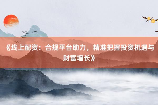 《线上配资：合规平台助力，精准把握投资机遇与财富增长》