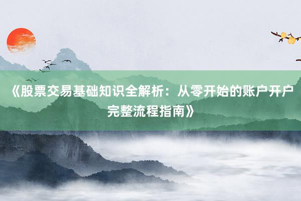 《股票交易基础知识全解析：从零开始的账户开户完整流程指南》