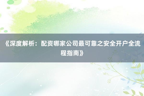 《深度解析：配资哪家公司最可靠之安全开户全流程指南》