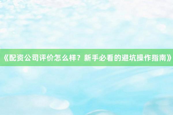 《配资公司评价怎么样？新手必看的避坑操作指南》