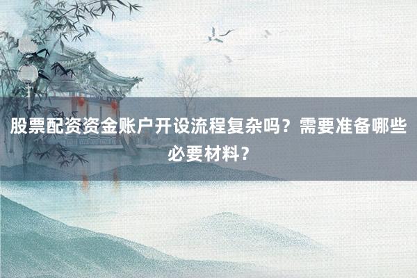 股票配资资金账户开设流程复杂吗？需要准备哪些必要材料？