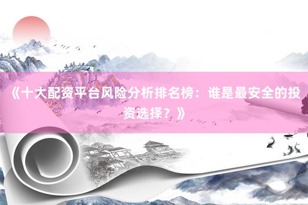 《十大配资平台风险分析排名榜：谁是最安全的投资选择？》