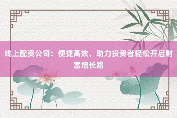 线上配资公司：便捷高效，助力投资者轻松开启财富增长路