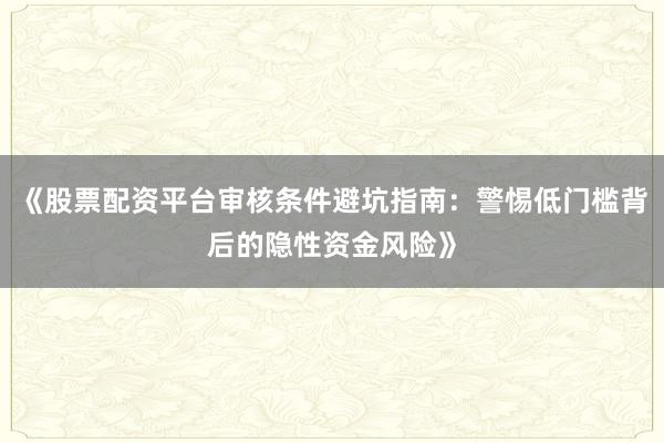 《股票配资平台审核条件避坑指南：警惕低门槛背后的隐性资金风险》