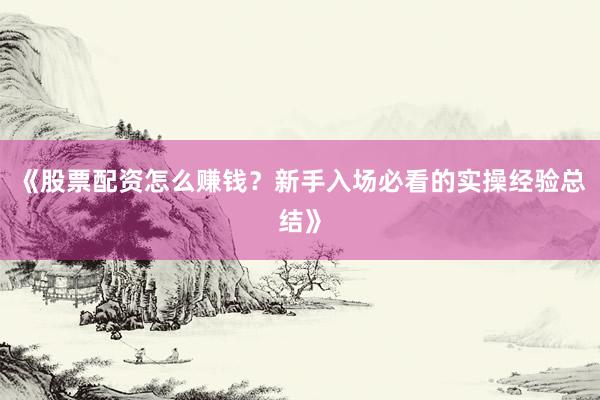 《股票配资怎么赚钱？新手入场必看的实操经验总结》
