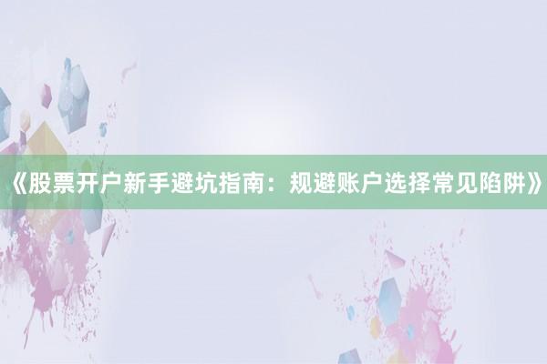 《股票开户新手避坑指南：规避账户选择常见陷阱》