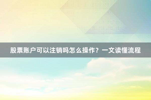 股票账户可以注销吗怎么操作？一文读懂流程