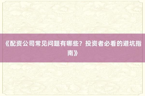 《配资公司常见问题有哪些？投资者必看的避坑指南》
