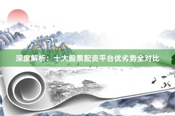 深度解析：十大股票配资平台优劣势全对比