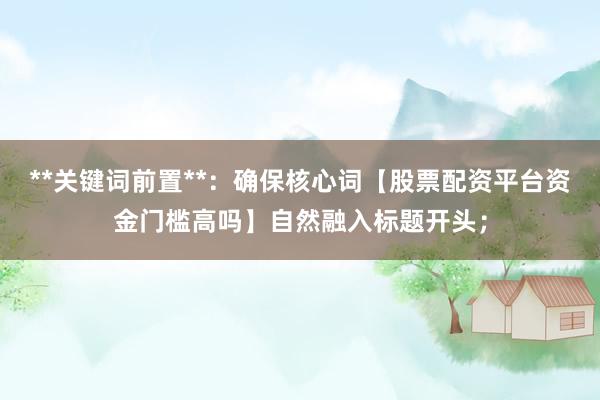 **关键词前置**:确保核心词【股票配资平台资金门槛高吗】自然融入标题开头;
