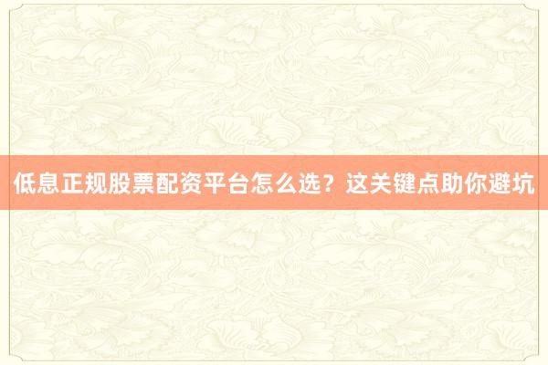 低息正规股票配资平台怎么选？这关键点助你避坑