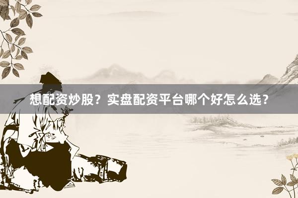 想配资炒股？实盘配资平台哪个好怎么选？
