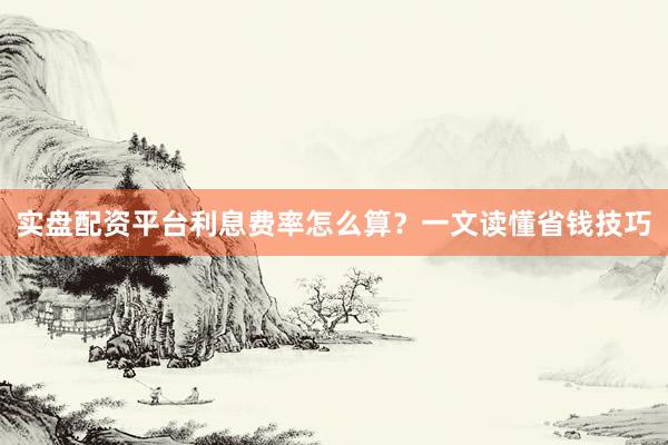 实盘配资平台利息费率怎么算？一文读懂省钱技巧