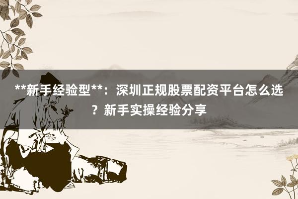 **新手经验型**：深圳正规股票配资平台怎么选？新手实操经验分享