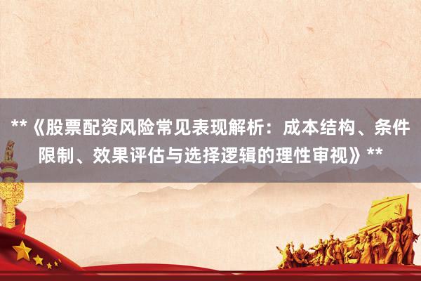 **《股票配资风险常见表现解析：成本结构、条件限制、效果评估与选择逻辑的理性审视》**