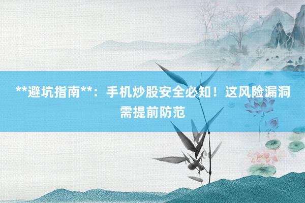 **避坑指南**：手机炒股安全必知！这风险漏洞需提前防范