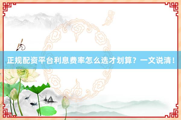正规配资平台利息费率怎么选才划算？一文说清！