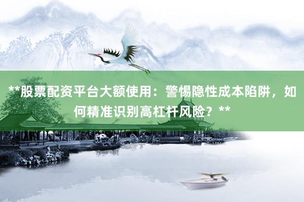 **股票配资平台大额使用：警惕隐性成本陷阱，如何精准识别高杠杆风险？**